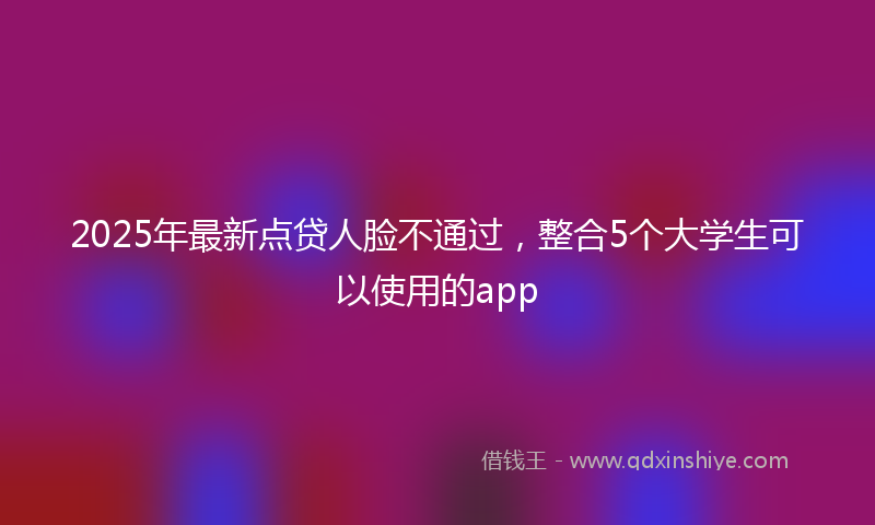2025年最新点贷人脸不通过，整合5个大学生可以使用的app