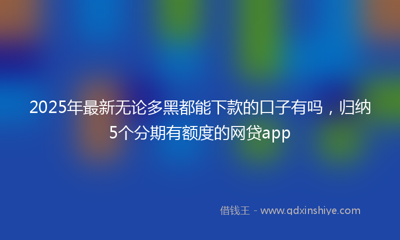 2025年最新无论多黑都能下款的口子有吗，归纳5个分期有额度的网贷app