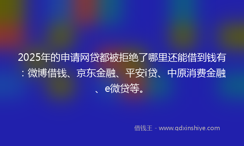 2025年的申请网贷都被拒绝了哪里还能借到钱有：微博借钱、京东金融、平安i贷、中原消费金融、e微贷等。