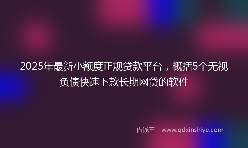 2025年最新小额度正规贷款平台，概括5个无视负债快速下款长期网贷的软件