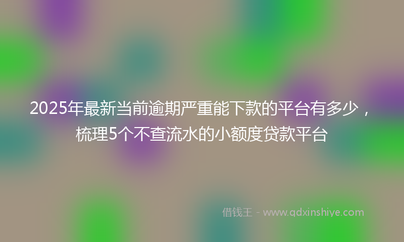 2025年最新当前逾期严重能下款的平台有多少，梳理5个不查流水的小额度贷款平台