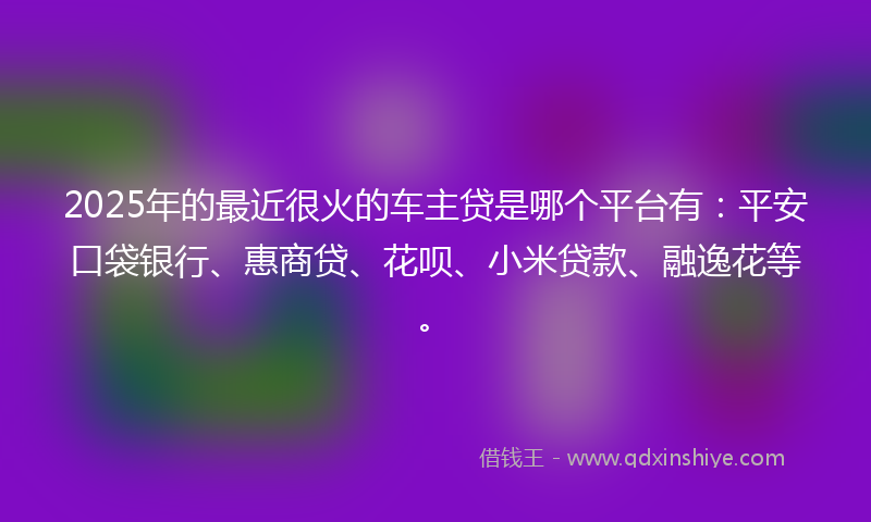 2025年的最近很火的车主贷是哪个平台有：平安口袋银行、惠商贷、花呗、小米贷款、融逸花等。