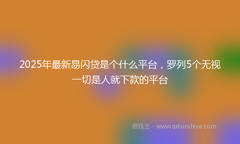 2025年最新易闪贷是个什么平台，罗列5个无视一切是人就下款的平台