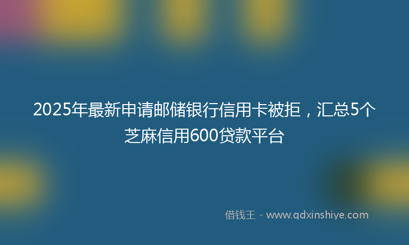 2025年最新申请邮储银行信用卡被拒，汇总5个芝麻信用600贷款平台