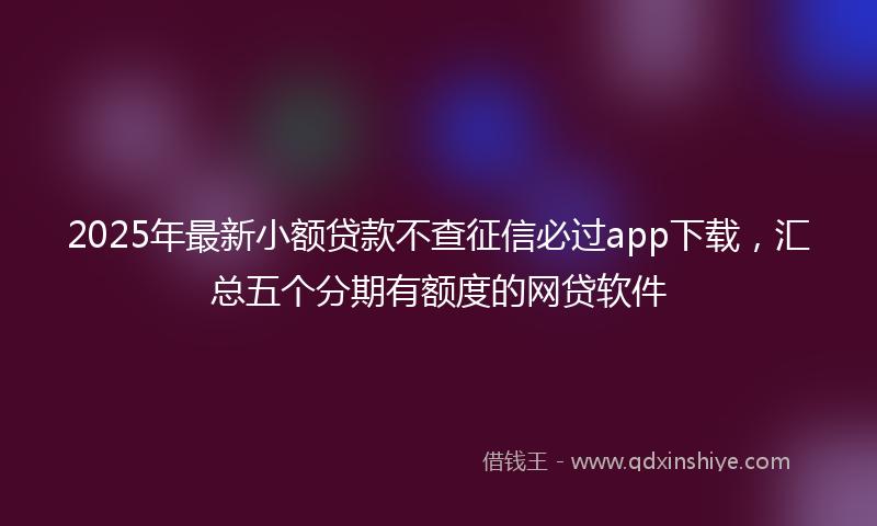 2025年最新小额贷款不查征信必过app下载，汇总五个分期有额度的网贷软件