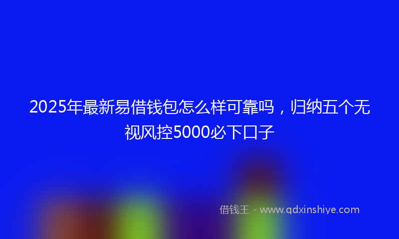 2025年最新易借钱包怎么样可靠吗，归纳五个无视风控5000必下口子