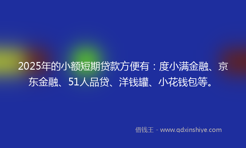 2025年的小额短期贷款方便有：度小满金融、京东金融、51人品贷、洋钱罐、小花钱包等。