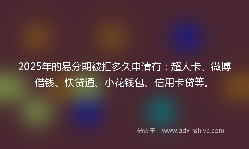 2025年的易分期被拒多久申请有：超人卡、微博借钱、快贷通、小花钱包、信用卡贷等。