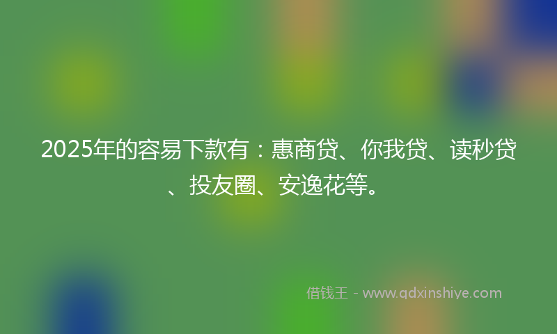 2025年的容易下款有：惠商贷、你我贷、读秒贷、投友圈、安逸花等。
