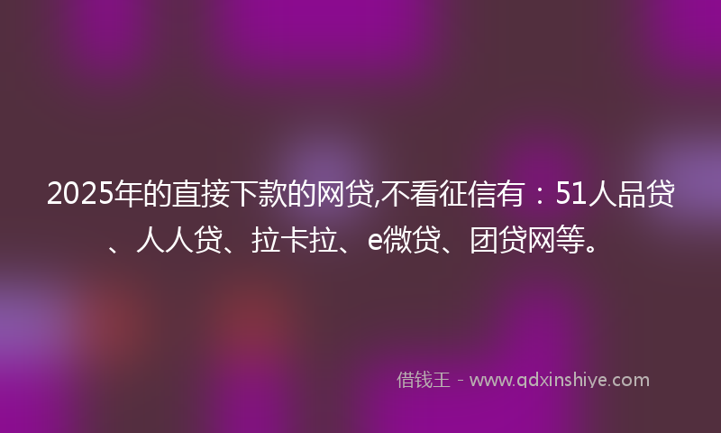 2025年的直接下款的网贷,不看征信有：51人品贷、人人贷、拉卡拉、e微贷、团贷网等。