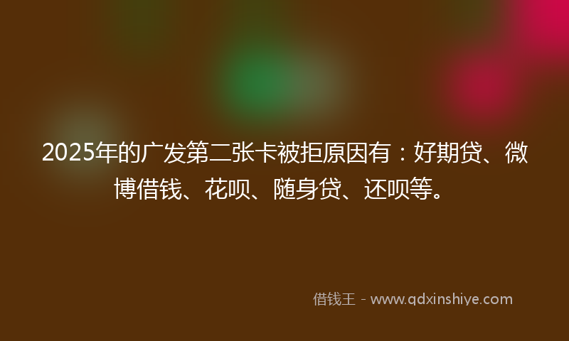 2025年的广发第二张卡被拒原因有：好期贷、微博借钱、花呗、随身贷、还呗等。