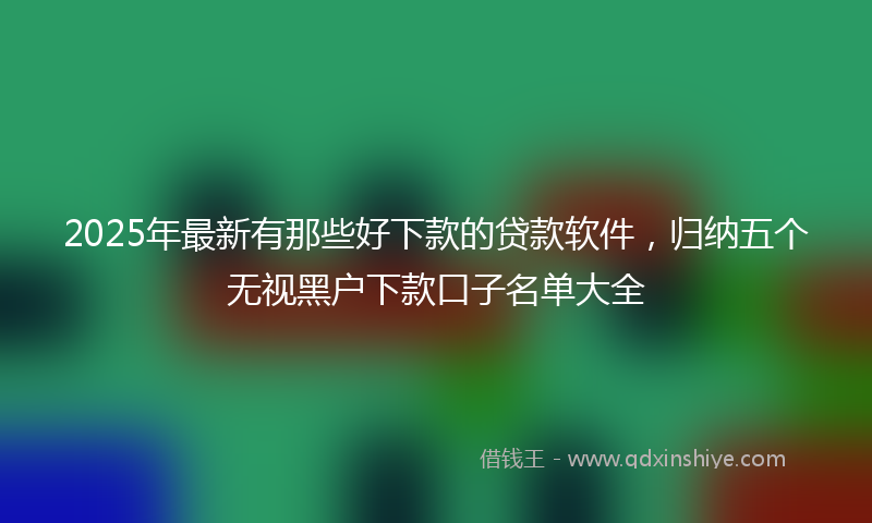 2025年最新有那些好下款的贷款软件，归纳五个无视黑户下款口子名单大全