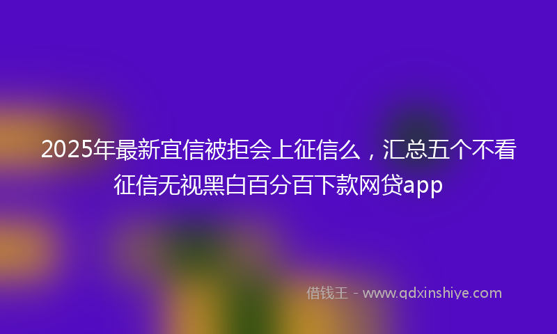 2025年最新宜信被拒会上征信么，汇总五个不看征信无视黑白百分百下款网贷app
