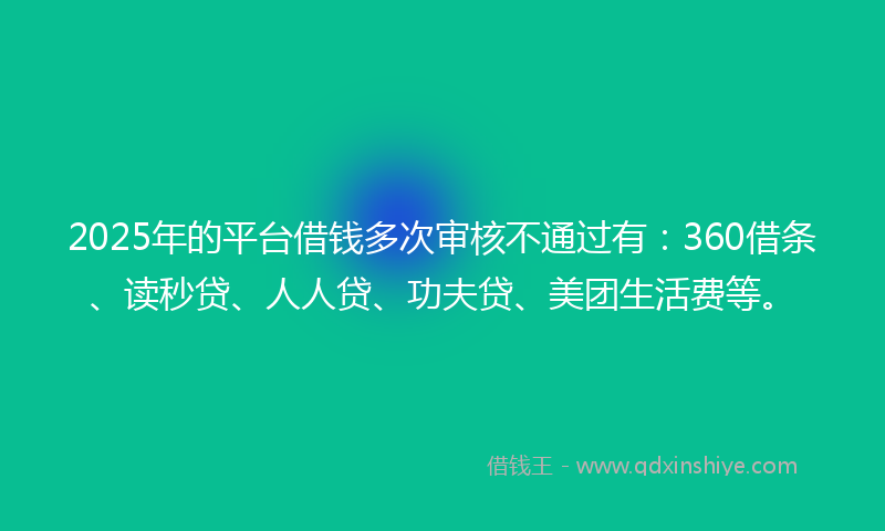 2025年的平台借钱多次审核不通过有：360借条、读秒贷、人人贷、功夫贷、美团生活费等。