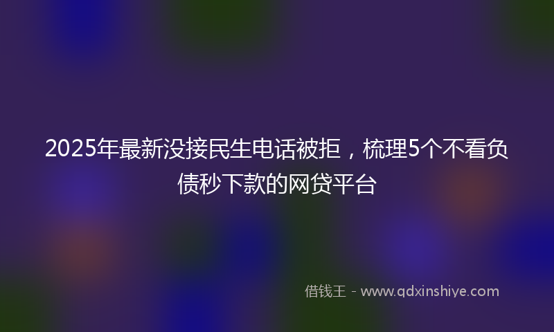 2025年最新没接民生电话被拒，梳理5个不看负债秒下款的网贷平台