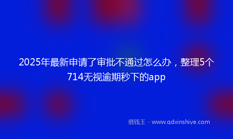 2025年最新申请了审批不通过怎么办，整理5个714无视逾期秒下的app
