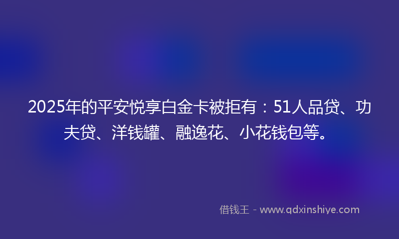 2025年的平安悦享白金卡被拒有：51人品贷、功夫贷、洋钱罐、融逸花、小花钱包等。