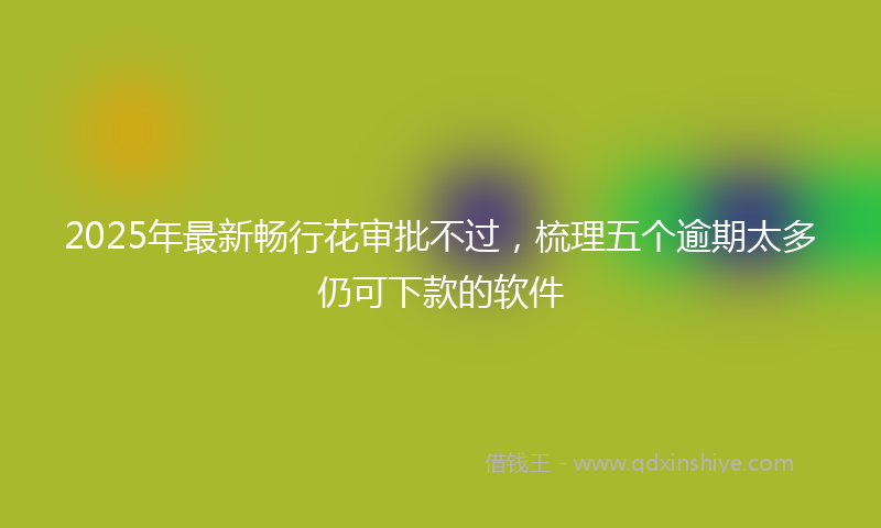 2025年最新畅行花审批不过，梳理五个逾期太多仍可下款的软件