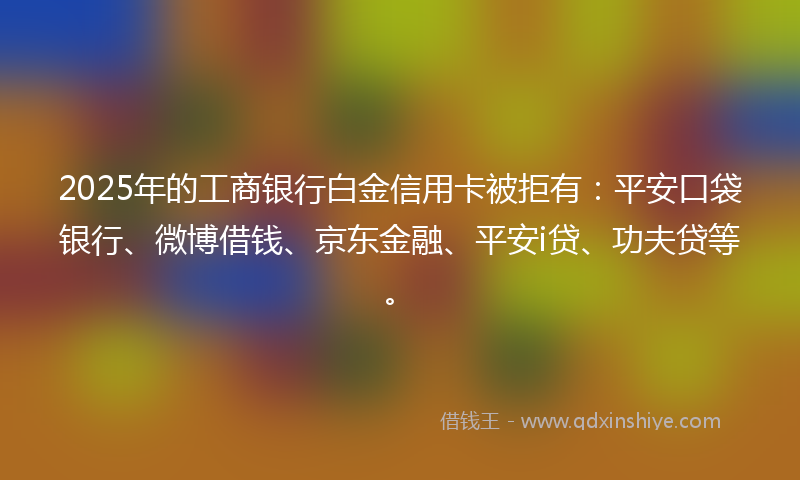 2025年的工商银行白金信用卡被拒有：平安口袋银行、微博借钱、京东金融、平安i贷、功夫贷等。