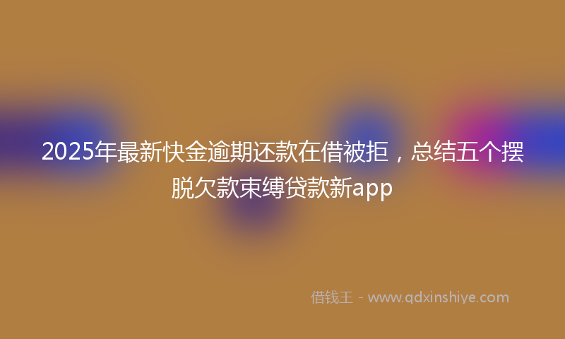 2025年最新快金逾期还款在借被拒，总结五个摆脱欠款束缚贷款新app