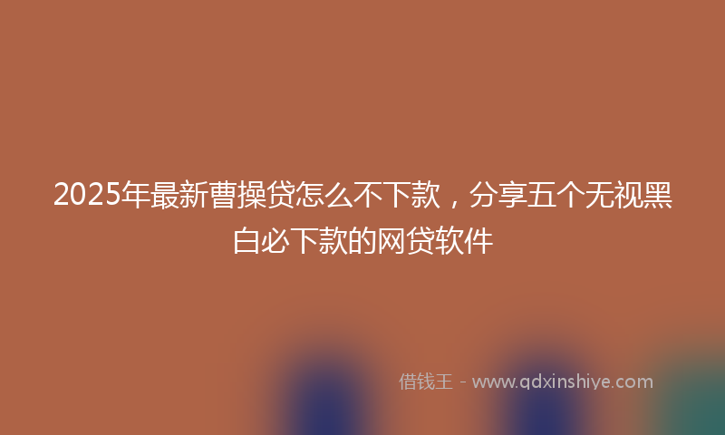 2025年最新曹操贷怎么不下款，分享五个无视黑白必下款的网贷软件