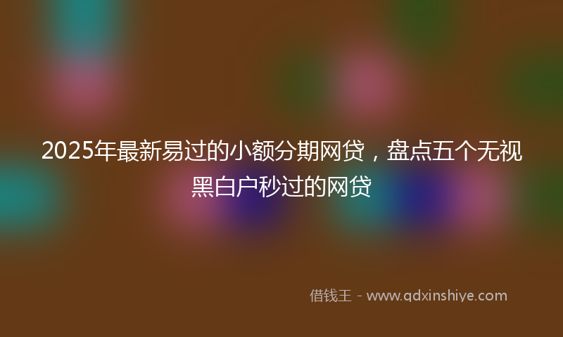 2025年最新易过的小额分期网贷，盘点五个无视黑白户秒过的网贷