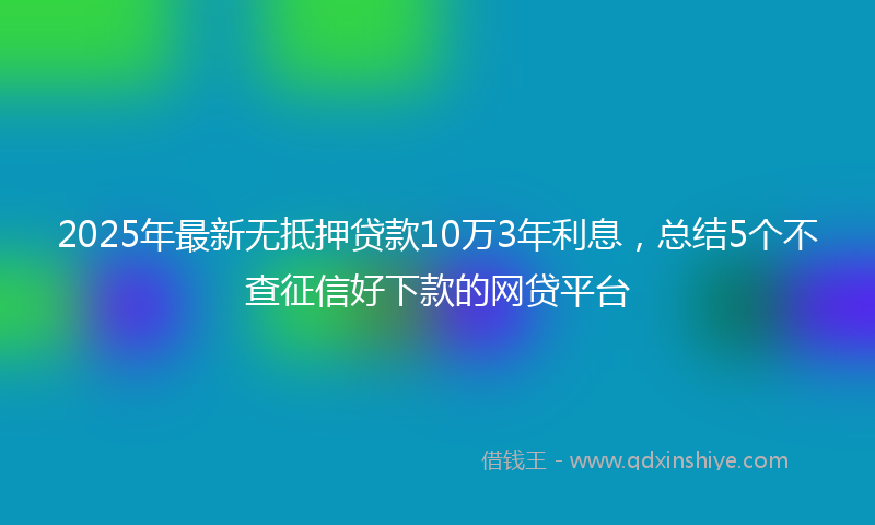 2025年最新无抵押贷款10万3年利息，总结5个不查征信好下款的网贷平台