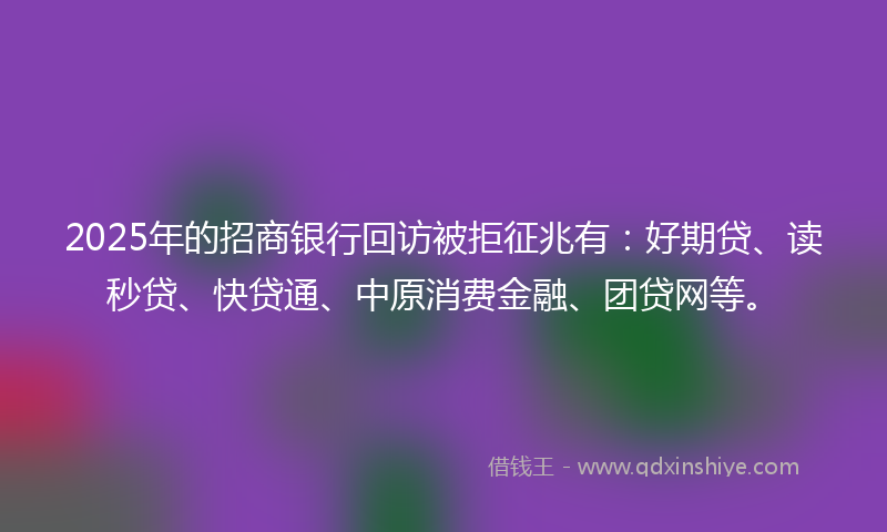 2025年的招商银行回访被拒征兆有：好期贷、读秒贷、快贷通、中原消费金融、团贷网等。