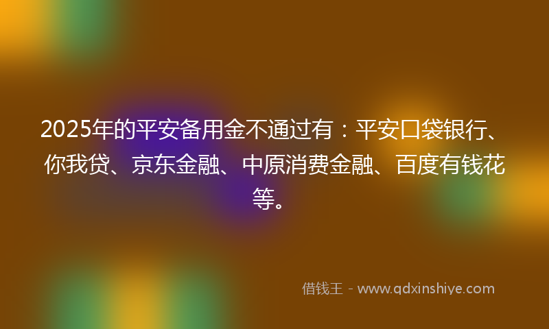 2025年的平安备用金不通过有：平安口袋银行、你我贷、京东金融、中原消费金融、百度有钱花等。