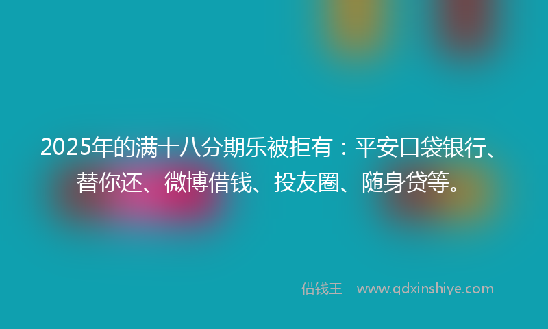 2025年的满十八分期乐被拒有：平安口袋银行、替你还、微博借钱、投友圈、随身贷等。