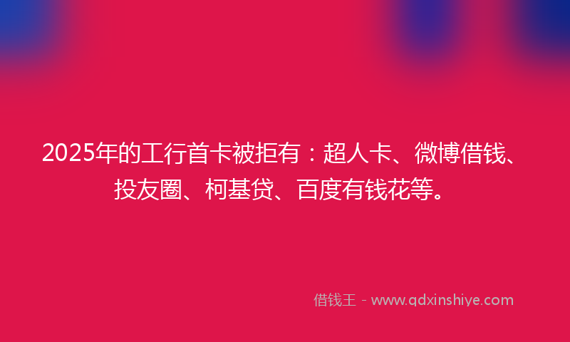 2025年的工行首卡被拒有：超人卡、微博借钱、投友圈、柯基贷、百度有钱花等。