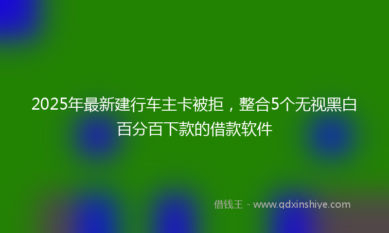 2025年最新建行车主卡被拒，整合5个无视黑白百分百下款的借款软件