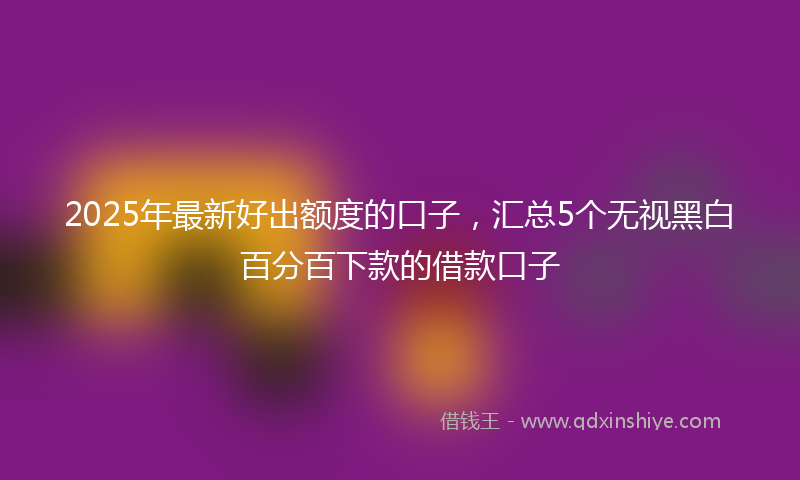2025年最新好出额度的口子，汇总5个无视黑白百分百下款的借款口子