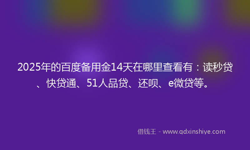 2025年的百度备用金14天在哪里查看有：读秒贷、快贷通、51人品贷、还呗、e微贷等。