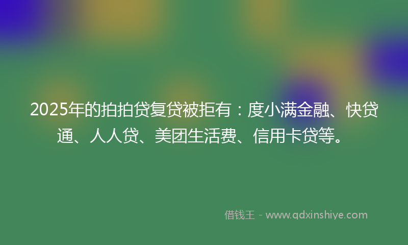2025年的拍拍贷复贷被拒有：度小满金融、快贷通、人人贷、美团生活费、信用卡贷等。