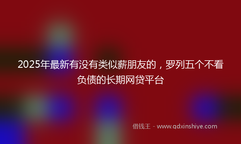 2025年最新有没有类似薪朋友的，罗列五个不看负债的长期网贷平台