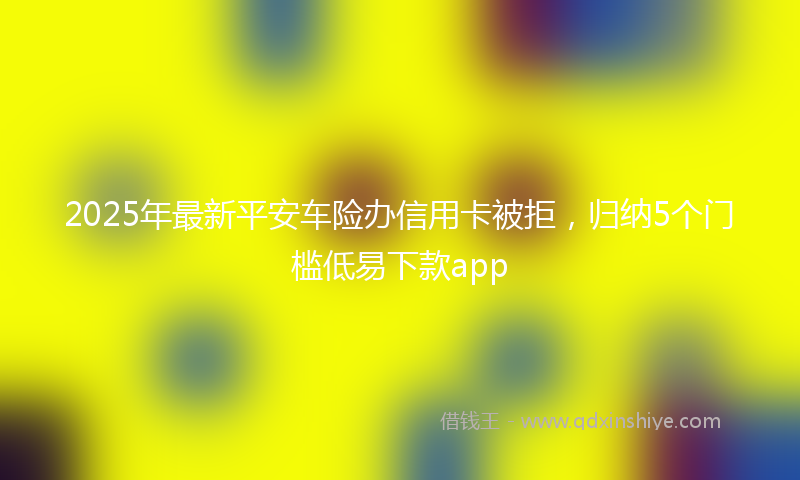 2025年最新平安车险办信用卡被拒，归纳5个门槛低易下款app