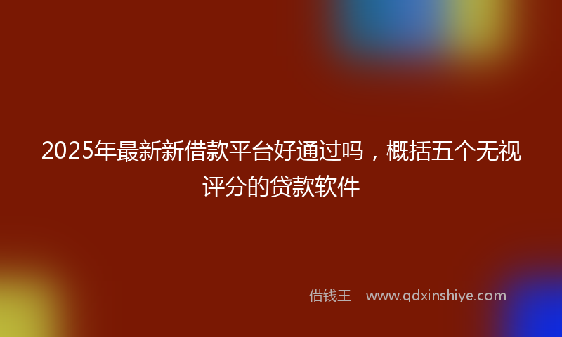 2025年最新新借款平台好通过吗，概括五个无视评分的贷款软件