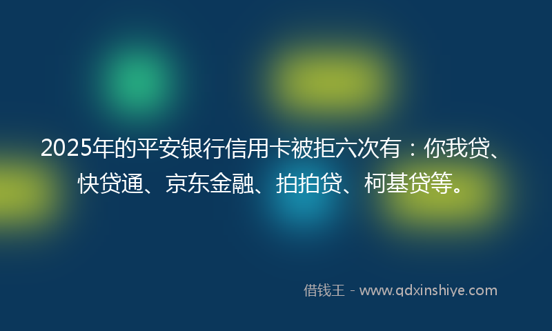 2025年的平安银行信用卡被拒六次有：你我贷、快贷通、京东金融、拍拍贷、柯基贷等。