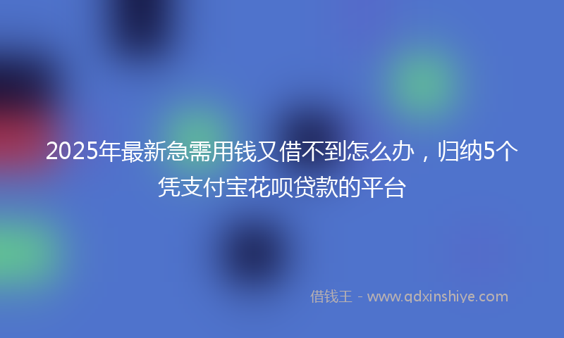 2025年最新急需用钱又借不到怎么办，归纳5个凭支付宝花呗贷款的平台