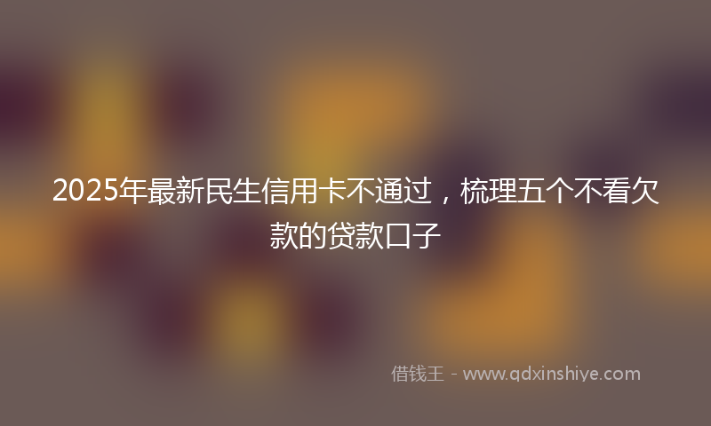 2025年最新民生信用卡不通过，梳理五个不看欠款的贷款口子