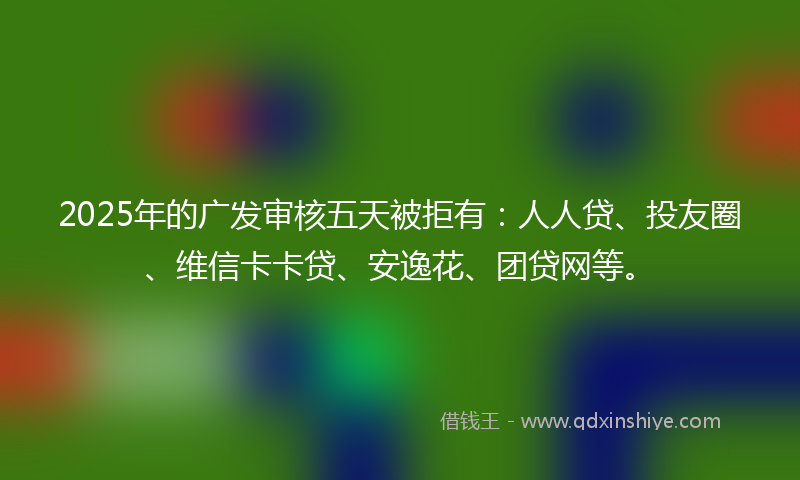 2025年的广发审核五天被拒有：人人贷、投友圈、维信卡卡贷、安逸花、团贷网等。