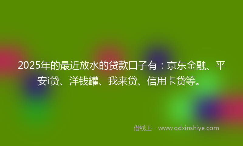 2025年的最近放水的贷款口子有：京东金融、平安i贷、洋钱罐、我来贷、信用卡贷等。