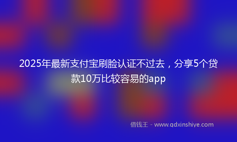 2025年最新支付宝刷脸认证不过去，分享5个贷款10万比较容易的app