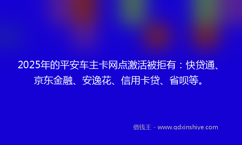 2025年的平安车主卡网点激活被拒有：快贷通、京东金融、安逸花、信用卡贷、省呗等。