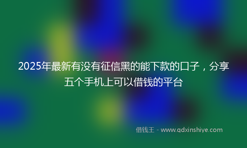 2025年最新有没有征信黑的能下款的口子，分享五个手机上可以借钱的平台