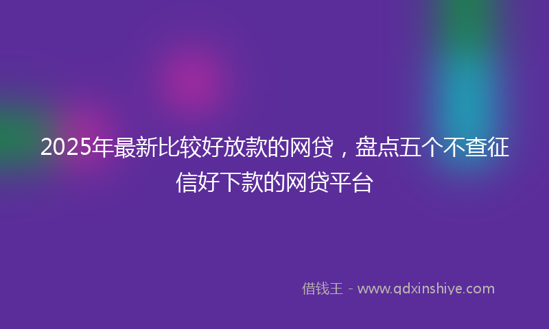 2025年最新比较好放款的网贷，盘点五个不查征信好下款的网贷平台