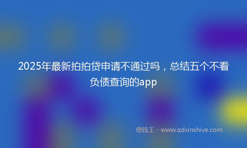 2025年最新拍拍贷申请不通过吗，总结五个不看负债查询的app