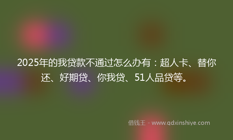2025年的我贷款不通过怎么办有：超人卡、替你还、好期贷、你我贷、51人品贷等。