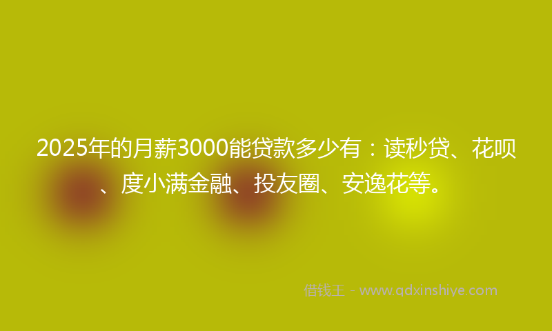2025年的月薪3000能贷款多少有：读秒贷、花呗、度小满金融、投友圈、安逸花等。